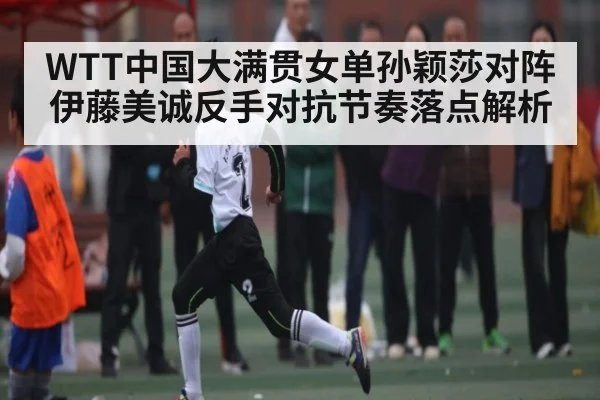 WTT中国大满贯女单孙颖莎对阵伊藤美诚反手对抗节奏落点解析